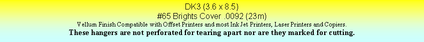 Text Box: DK3 (3.6 x 8.5)#65 Brights Cover .0092 (23m)Vellum Finish Compatible with Offset Printers and most Ink Jet Printers, Laser Printers and Copiers.These hangers are not perforated for tearing apart nor are they marked for cutting.