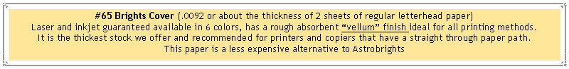 Text Box: #65 Brights Cover (.0092 or about the thickness of 2 sheets of regular letterhead paper)Laser and inkjet guaranteed available in 6 colors, has a rough absorbent vellum finish ideal for all printing methods.It is the thickest stock we offer and recommended for printers and copiers that have a straight through paper path.This paper is a less expensive alternative to Astrobrights