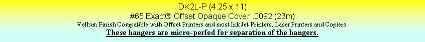 Text Box: DK2L-P (4.25 x 11)#65 Exact Offset Opaque Cover .0092 (23m)Vellum Finish Compatible with Offset Printers and most Ink Jet Printers, Laser Printers and Copiers.These hangers are micro-perfed for separation of the hangers.