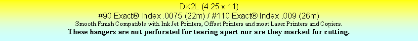 Text Box: DK2L (4.25 x 11)#90 Exact Index .0075 (22m) / #110 Exact Index .009 (26m)Smooth Finish Compatible with Ink Jet Printers, Offset Printers and most Laser Printers and Copiers.These hangers are not perforated for tearing apart nor are they marked for cutting.