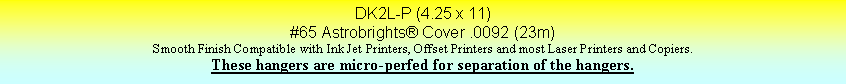 Text Box: DK2L-P (4.25 x 11)#65 Astrobrights Cover .0092 (23m)Smooth Finish Compatible with Ink Jet Printers, Offset Printers and most Laser Printers and Copiers.These hangers are micro-perfed for separation of the hangers.