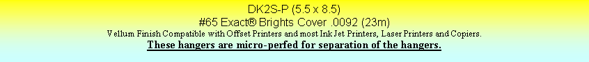 Text Box: DK2S-P (5.5 x 8.5)#65 Exact Brights Cover .0092 (23m)Vellum Finish Compatible with Offset Printers and most Ink Jet Printers, Laser Printers and Copiers.These hangers are micro-perfed for separation of the hangers.