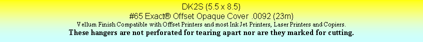 Text Box: DK2S (5.5 x 8.5)#65 Exact Offset Opaque Cover .0092 (23m)Vellum Finish Compatible with Offset Printers and most Ink Jet Printers, Laser Printers and Copiers.These hangers are not perforated for tearing apart nor are they marked for cutting.