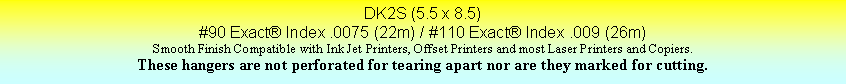 Text Box: DK2S (5.5 x 8.5)#90 Exact Index .0075 (22m) / #110 Exact Index .009 (26m)Smooth Finish Compatible with Ink Jet Printers, Offset Printers and most Laser Printers and Copiers.These hangers are not perforated for tearing apart nor are they marked for cutting.