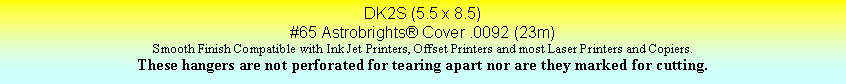 Text Box: DK2S (5.5 x 8.5)#65 Astrobrights Cover .0092 (23m)Smooth Finish Compatible with Ink Jet Printers, Offset Printers and most Laser Printers and Copiers.These hangers are not perforated for tearing apart nor are they marked for cutting.