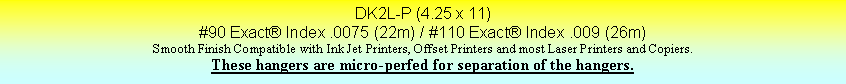 Text Box: DK2L-P (4.25 x 11)#90 Exact Index .0075 (22m) / #110 Exact Index .009 (26m)Smooth Finish Compatible with Ink Jet Printers, Offset Printers and most Laser Printers and Copiers.These hangers are micro-perfed for separation of the hangers.
