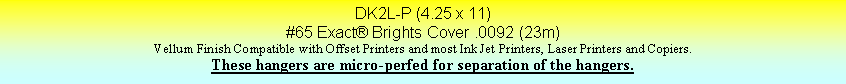 Text Box: DK2L-P (4.25 x 11)#65 Exact Brights Cover .0092 (23m)Vellum Finish Compatible with Offset Printers and most Ink Jet Printers, Laser Printers and Copiers.These hangers are micro-perfed for separation of the hangers.