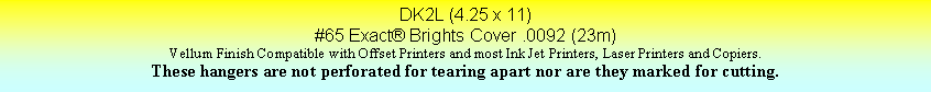 Text Box: DK2L (4.25 x 11)#65 Exact Brights Cover .0092 (23m)Vellum Finish Compatible with Offset Printers and most Ink Jet Printers, Laser Printers and Copiers.These hangers are not perforated for tearing apart nor are they marked for cutting.