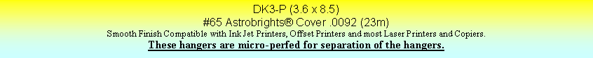 Text Box: DK3-P (3.6 x 8.5)#65 Astrobrights Cover .0092 (23m)Smooth Finish Compatible with Ink Jet Printers, Offset Printers and most Laser Printers and Copiers.These hangers are micro-perfed for separation of the hangers.