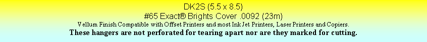 Text Box: DK2S (5.5 x 8.5)#65 Exact Brights Cover .0092 (23m)Vellum Finish Compatible with Offset Printers and most Ink Jet Printers, Laser Printers and Copiers.These hangers are not perforated for tearing apart nor are they marked for cutting.