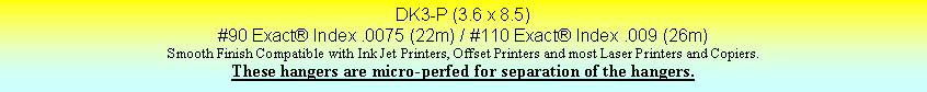 Text Box: DK3-P (3.6 x 8.5)#90 Exact Index .0075 (22m) / #110 Exact Index .009 (26m)Smooth Finish Compatible with Ink Jet Printers, Offset Printers and most Laser Printers and Copiers.These hangers are micro-perfed for separation of the hangers.
