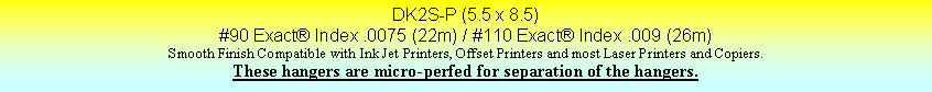 Text Box: DK2S-P (5.5 x 8.5)#90 Exact Index .0075 (22m) / #110 Exact Index .009 (26m)Smooth Finish Compatible with Ink Jet Printers, Offset Printers and most Laser Printers and Copiers.These hangers are micro-perfed for separation of the hangers.