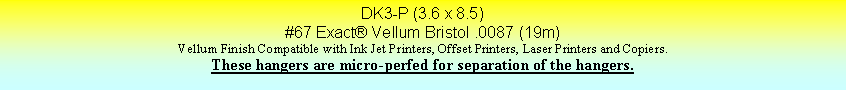 Text Box: DK3-P (3.6 x 8.5)#67 Exact Vellum Bristol .0087 (19m)Vellum Finish Compatible with Ink Jet Printers, Offset Printers, Laser Printers and Copiers.These hangers are micro-perfed for separation of the hangers.
