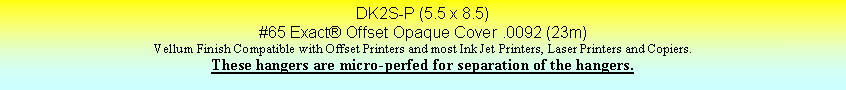 Text Box: DK2S-P (5.5 x 8.5)#65 Exact Offset Opaque Cover .0092 (23m)Vellum Finish Compatible with Offset Printers and most Ink Jet Printers, Laser Printers and Copiers.These hangers are micro-perfed for separation of the hangers.