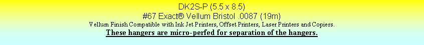 Text Box: DK2S-P (5.5 x 8.5)#67 Exact Vellum Bristol .0087 (19m)Vellum Finish Compatible with Ink Jet Printers, Offset Printers, Laser Printers and Copiers.These hangers are micro-perfed for separation of the hangers.