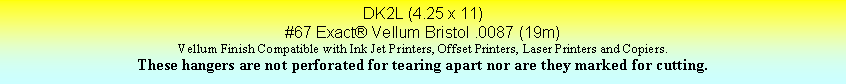Text Box: DK2L (4.25 x 11)#67 Exact Vellum Bristol .0087 (19m)Vellum Finish Compatible with Ink Jet Printers, Offset Printers, Laser Printers and Copiers.These hangers are not perforated for tearing apart nor are they marked for cutting.