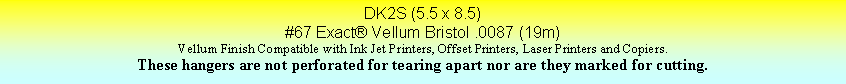 Text Box: DK2S (5.5 x 8.5)#67 Exact Vellum Bristol .0087 (19m)Vellum Finish Compatible with Ink Jet Printers, Offset Printers, Laser Printers and Copiers.These hangers are not perforated for tearing apart nor are they marked for cutting.