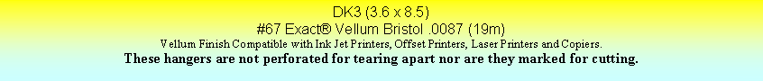 Text Box: DK3 (3.6 x 8.5)#67 Exact Vellum Bristol .0087 (19m)Vellum Finish Compatible with Ink Jet Printers, Offset Printers, Laser Printers and Copiers.These hangers are not perforated for tearing apart nor are they marked for cutting.