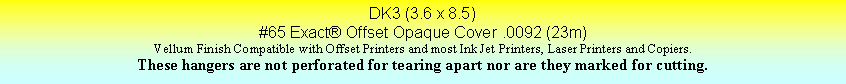 Text Box: DK3 (3.6 x 8.5)#65 Exact Offset Opaque Cover .0092 (23m)Vellum Finish Compatible with Offset Printers and most Ink Jet Printers, Laser Printers and Copiers.These hangers are not perforated for tearing apart nor are they marked for cutting.